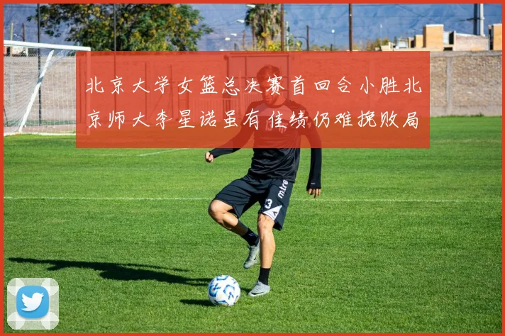 北京大学女篮总决赛首回合小胜北京师大李星诺虽有佳绩仍难挽败局