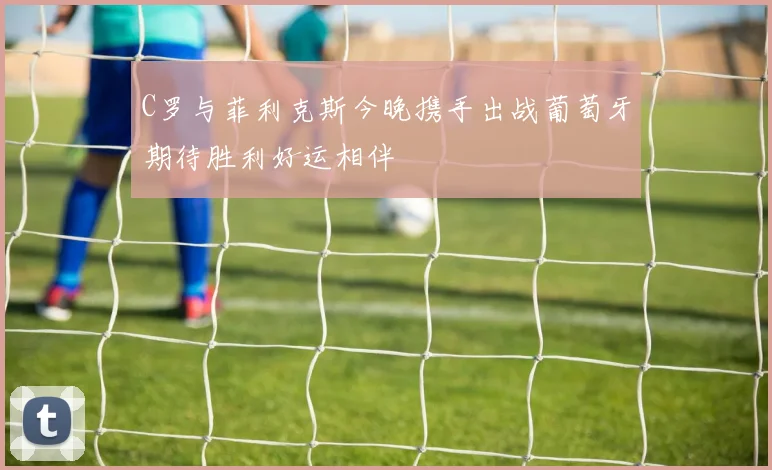 C罗与菲利克斯今晚携手出战葡萄牙期待胜利好运相伴