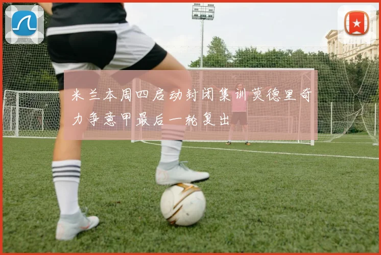 米兰本周四启动封闭集训莫德里奇力争意甲最后一轮复出