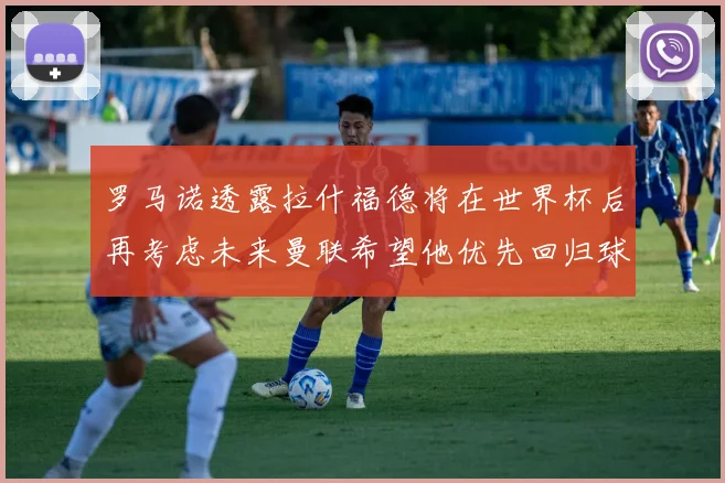 罗马诺透露拉什福德将在世界杯后再考虑未来曼联希望他优先回归球队