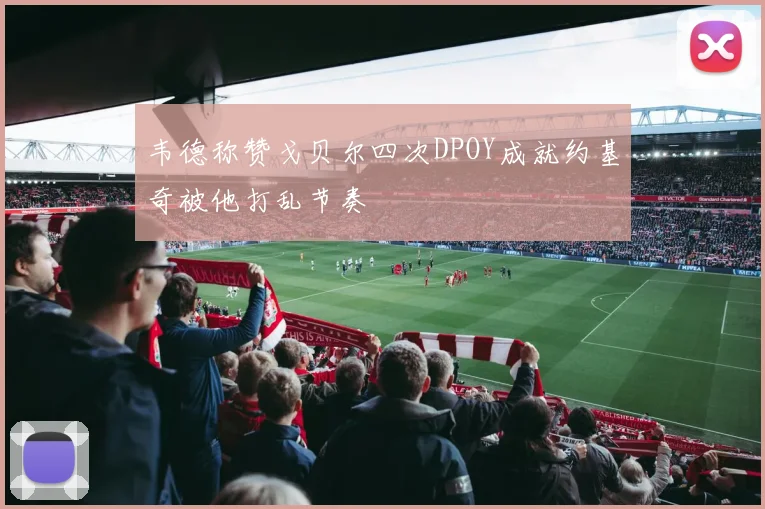 韦德称赞戈贝尔四次DPOY成就约基奇被他打乱节奏