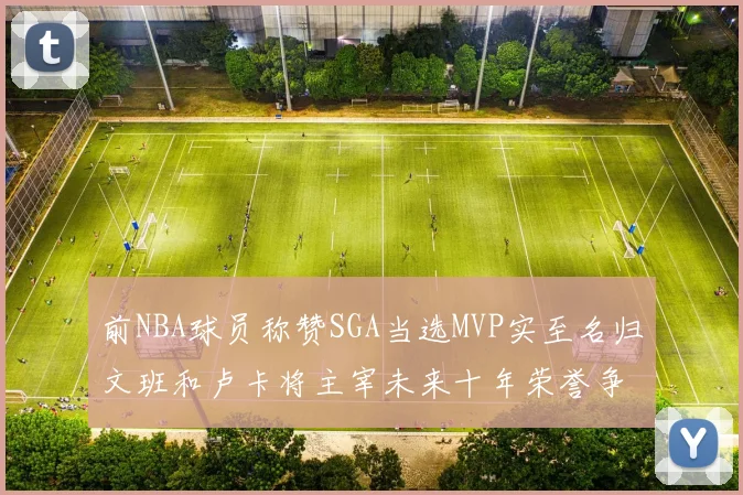 前NBA球员称赞SGA当选MVP实至名归文班和卢卡将主宰未来十年荣誉争夺