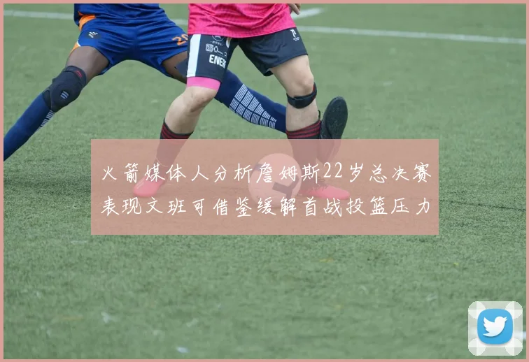 火箭媒体人分析詹姆斯22岁总决赛表现文班可借鉴缓解首战投篮压力