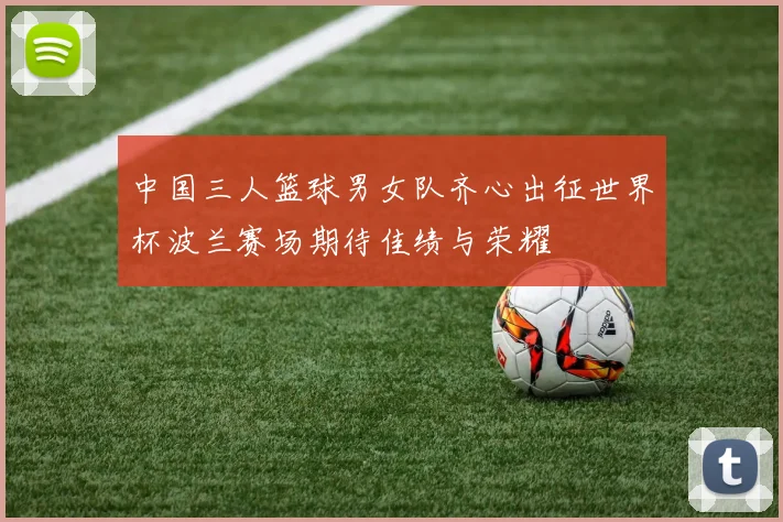 中国三人篮球男女队齐心出征世界杯波兰赛场期待佳绩与荣耀
