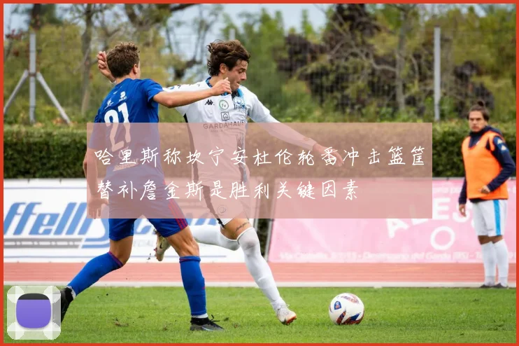 哈里斯称坎宁安杜伦轮番冲击篮筐替补詹金斯是胜利关键因素