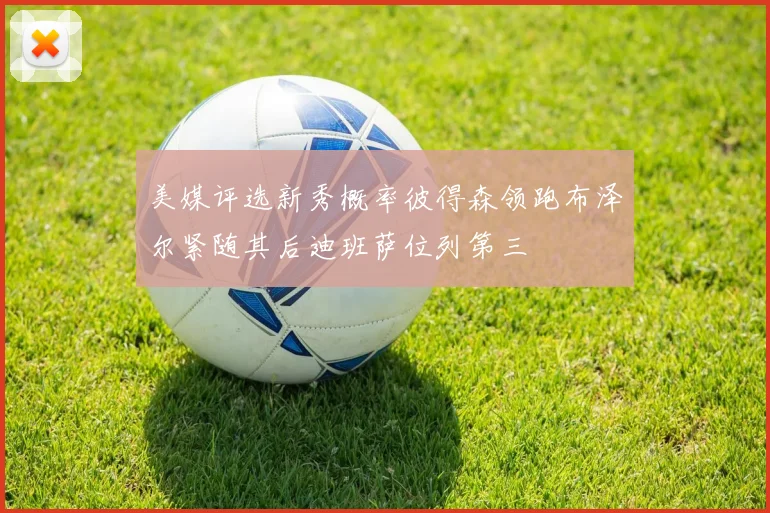 美媒评选新秀概率彼得森领跑布泽尔紧随其后迪班萨位列第三