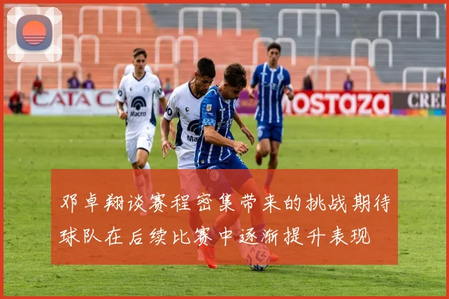 邓卓翔谈赛程密集带来的挑战期待球队在后续比赛中逐渐提升表现
