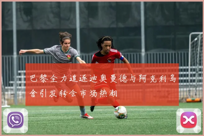 巴黎全力追逐迪奥曼德与阿克利乌舍引发转会市场热潮