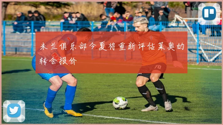 米兰俱乐部今夏将重新评估莱奥的转会报价