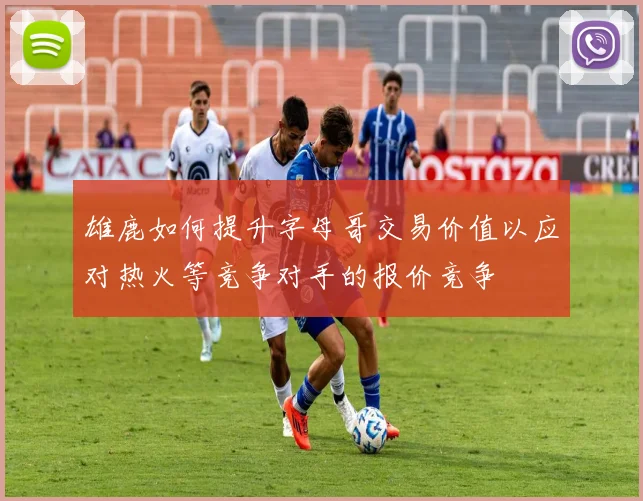 雄鹿如何提升字母哥交易价值以应对热火等竞争对手的报价竞争